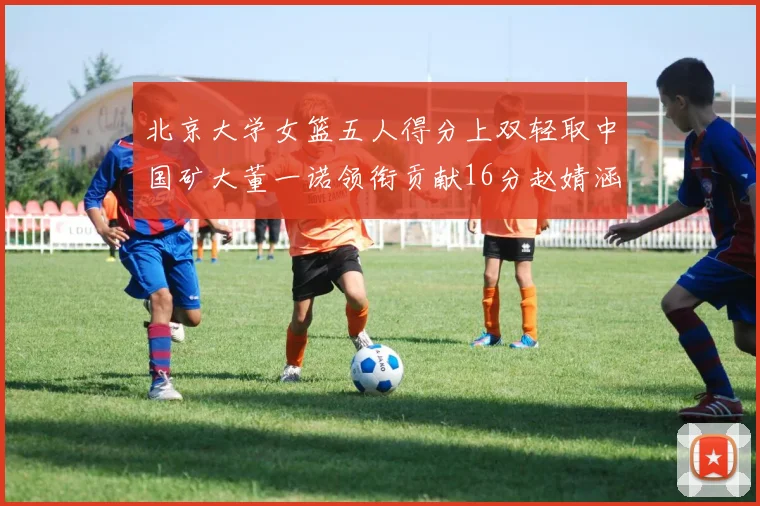北京大学女篮五人得分上双轻取中国矿大董一诺领衔贡献16分赵婧涵接近双双