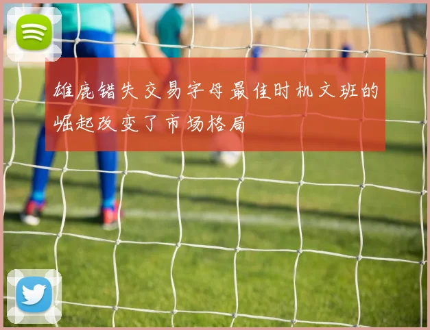 雄鹿错失交易字母最佳时机文班的崛起改变了市场格局