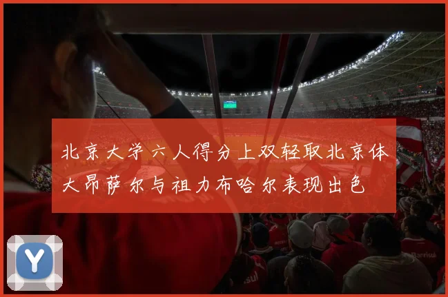 北京大学六人得分上双轻取北京体大昂萨尔与祖力布哈尔表现出色