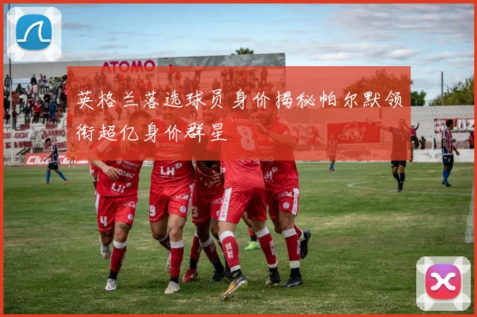 英格兰落选球员身价揭秘帕尔默领衔超亿身价群星