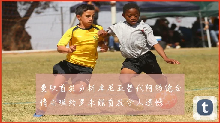 曼联首发分析库尼亚替代阿玛德合情合理约罗未能首发令人遗憾