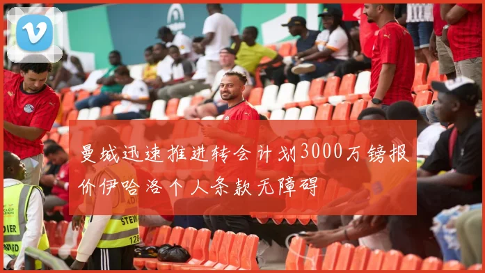 曼城迅速推进转会计划3000万镑报价伊哈洛个人条款无障碍