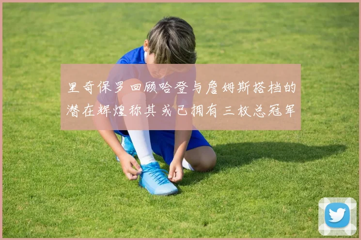 里奇保罗回顾哈登与詹姆斯搭档的潜在辉煌称其或已拥有三枚总冠军戒指