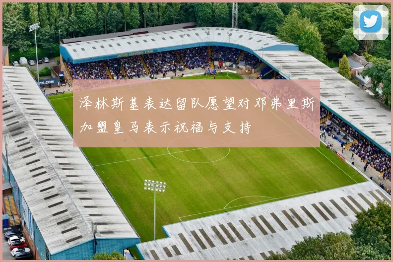 泽林斯基表达留队愿望对邓弗里斯加盟皇马表示祝福与支持