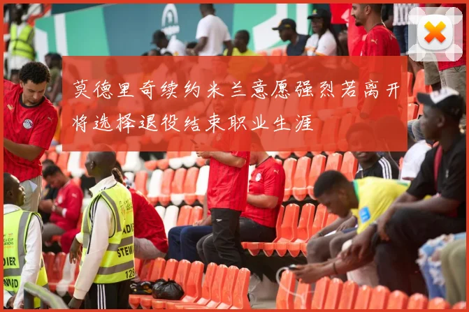 莫德里奇续约米兰意愿强烈若离开将选择退役结束职业生涯